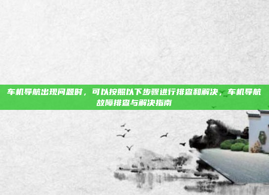 车机导航出现问题时，可以按照以下步骤进行排查和解决，车机导航故障排查与解决指南
