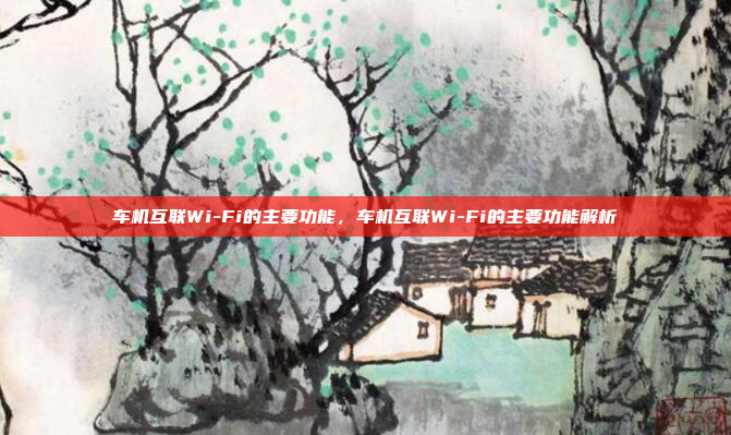 车机互联Wi-Fi的主要功能,车机互联Wi-Fi的主要功能解析