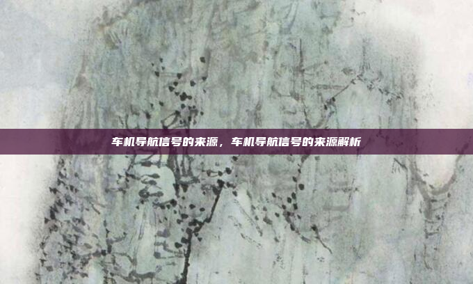 车机导航信号的来源,车机导航信号的来源解析