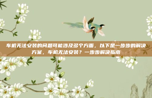 车机无法安装的问题可能涉及多个方面,以下是一步步的解决方案,车机无法安装?一步步解决指南