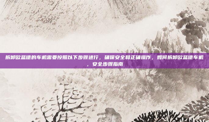 拆卸欧蓝德的车机需要按照以下步骤进行,确保安全和正确操作,如何拆卸欧蓝德车机,安全步骤指南