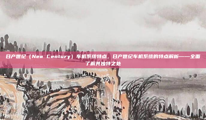 日产世纪(New Century)车机系统特点,日产世纪车机系统的特点解析——全面了解其独特之处