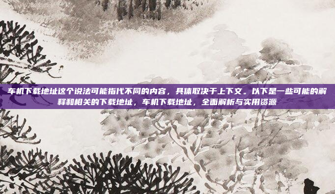 车机下载地址这个说法可能指代不同的内容,具体取决于上下文。以下是一些可能的解释和相关的下载地址,车机下载地址,全面解析与实用资源