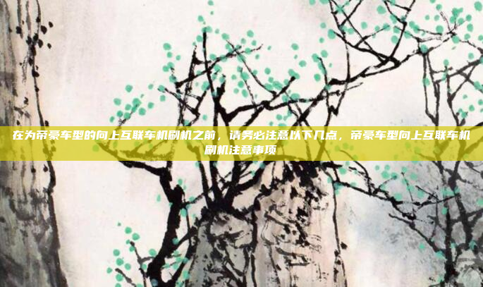 在为帝豪车型的向上互联车机刷机之前,请务必注意以下几点,帝豪车型向上互联车机刷机注意事项