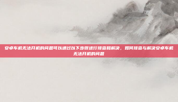 安卓车机无法开机的问题可以通过以下步骤进行排查和解决,如何排查与解决安卓车机无法开机的问题