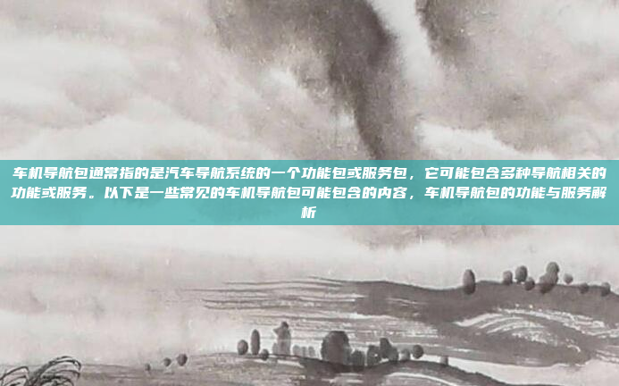 车机导航包通常指的是汽车导航系统的一个功能包或服务包，它可能包含多种导航相关的功能或服务。以下是一些常见的车机导航包可能包含的内容，车机导航包的功能与服务解析