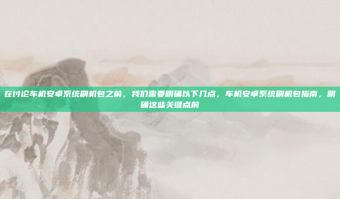 在讨论车机安卓系统刷机包之前,我们需要明确以下几点,车机安卓系统刷机包指南,明确这些关键点前