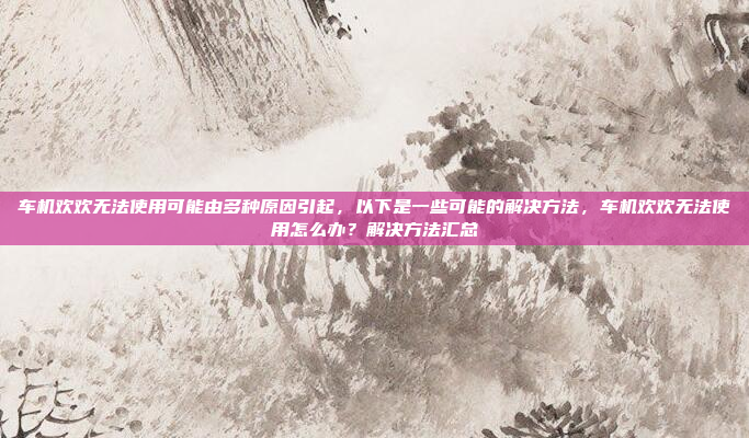 车机欢欢无法使用可能由多种原因引起,以下是一些可能的解决方法,车机欢欢无法使用怎么办?解决方法汇总
