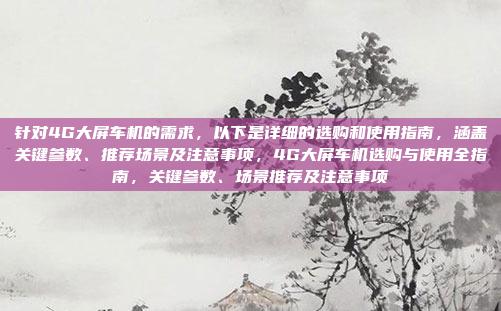 针对4G大屏车机的需求，以下是详细的选购和使用指南，涵盖关键参数、推荐场景及注意事项，4G大屏车机选购与使用全指南，关键参数、场景推荐及注意事项