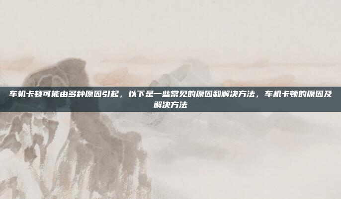 车机卡顿可能由多种原因引起,以下是一些常见的原因和解决方法,车机卡顿的原因及解决方法
