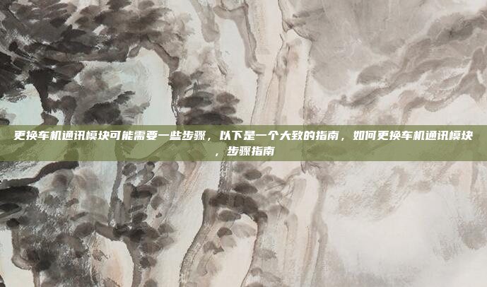 更换车机通讯模块可能需要一些步骤,以下是一个大致的指南,如何更换车机通讯模块,步骤指南