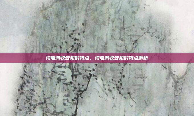 纯电调收音机的特点,纯电调收音机的特点解析