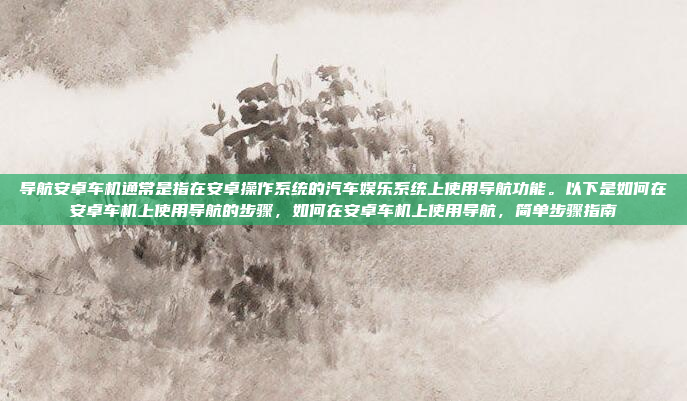 导航安卓车机通常是指在安卓操作系统的汽车娱乐系统上使用导航功能。以下是如何在安卓车机上使用导航的步骤,如何在安卓车机上使用导航,简单步骤指南