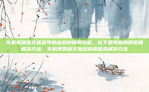 车机视频蓝牙延迟可能由多种因素引起,以下是可能的原因和解决方法,车机视频蓝牙延迟的原因及解决方法