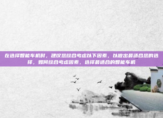 在选择智能车机时,建议您综合考虑以下因素,以做出最适合您的选择,如何综合考虑因素,选择最适合的智能车机