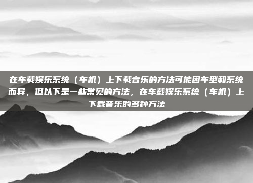 在车载娱乐系统(车机)上下载音乐的方法可能因车型和系统而异,但以下是一些常见的方法,在车载娱乐系统(车机)上下载音乐的多种方法