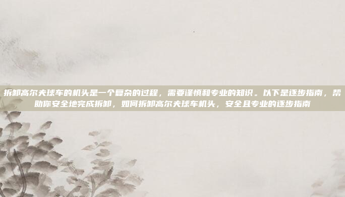 拆卸高尔夫球车的机头是一个复杂的过程,需要谨慎和专业的知识。以下是逐步指南,帮助你安全地完成拆卸,如何拆卸高尔夫球车机头,安全且专业的逐步指南