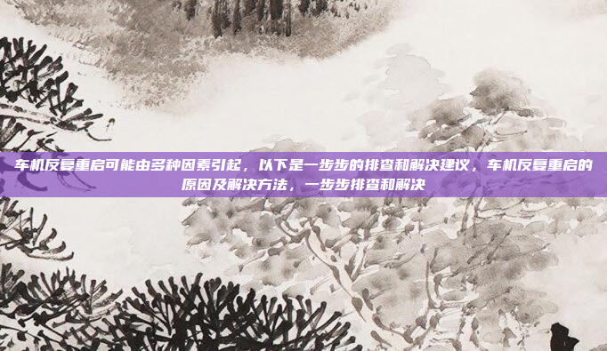 车机反复重启可能由多种因素引起，以下是一步步的排查和解决建议，车机反复重启的原因及解决方法，一步步排查和解决