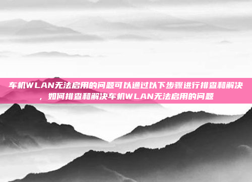 车机WLAN无法启用的问题可以通过以下步骤进行排查和解决,如何排查和解决车机WLAN无法启用的问题