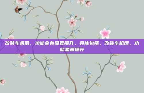 改装车机后,功能会有显著提升,具体包括,改装车机后,功能显著提升