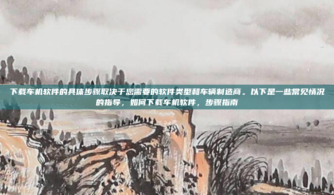 下载车机软件的具体步骤取决于您需要的软件类型和车辆制造商。以下是一些常见情况的指导,如何下载车机软件,步骤指南