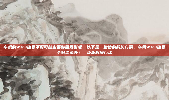 车机的WiFi信号不好可能由多种因素引起,以下是一步步的解决方案,车机WiFi信号不好怎么办?一步步解决方法