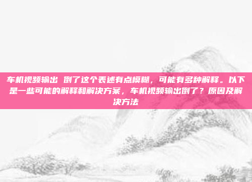 车机视频输出 倒了这个表述有点模糊,可能有多种解释。以下是一些可能的解释和解决方案,车机视频输出倒了?原因及解决方法