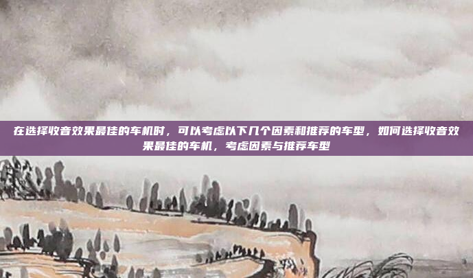 在选择收音效果最佳的车机时,可以考虑以下几个因素和推荐的车型,如何选择收音效果最佳的车机,考虑因素与推荐车型
