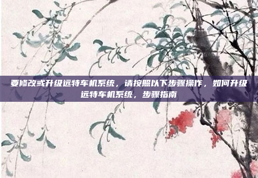 要修改或升级远特车机系统,请按照以下步骤操作,如何升级远特车机系统,步骤指南