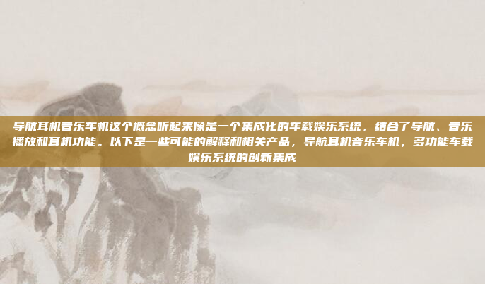 导航耳机音乐车机这个概念听起来像是一个集成化的车载娱乐系统,结合了导航、音乐播放和耳机功能。以下是一些可能的解释和相关产品,导航耳机音乐车机,多功能车载娱乐系统的创新集成
