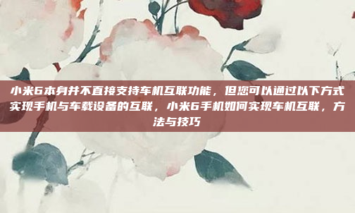 小米6本身并不直接支持车机互联功能,但您可以通过以下方式实现手机与车载设备的互联,小米6手机如何实现车机互联,方法与技巧