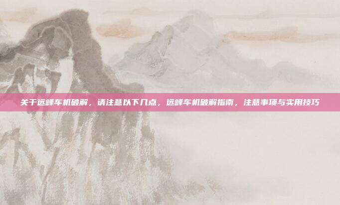 关于远峰车机破解,请注意以下几点,远峰车机破解指南,注意事项与实用技巧