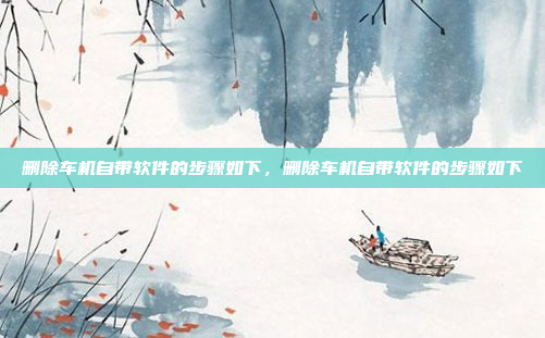 删除车机自带软件的步骤如下,删除车机自带软件的步骤如下