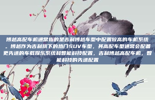 博越高配车机通常指的是吉利博越车型中配置较高的车机系统。博越作为吉利旗下的热门SUV车型,其高配车型通常会配备更先进的车载娱乐系统和智能科技配置,吉利博越高配车机,智能科技的先进配置