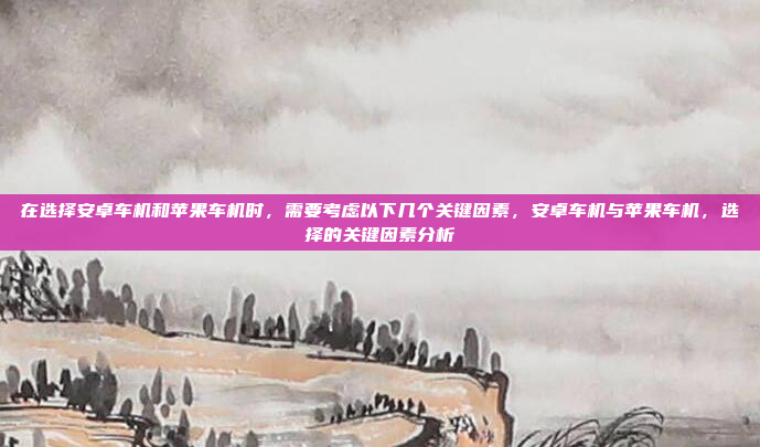 在选择安卓车机和苹果车机时,需要考虑以下几个关键因素,安卓车机与苹果车机,选择的关键因素分析