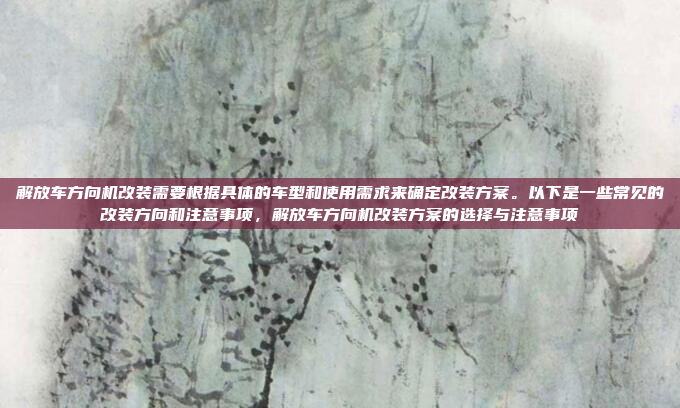 解放车方向机改装需要根据具体的车型和使用需求来确定改装方案。以下是一些常见的改装方向和注意事项,解放车方向机改装方案的选择与注意事项