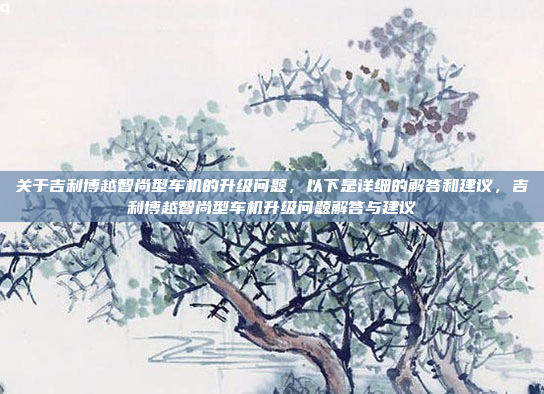 关于吉利博越智尚型车机的升级问题，以下是详细的解答和建议，吉利博越智尚型车机升级问题解答与建议