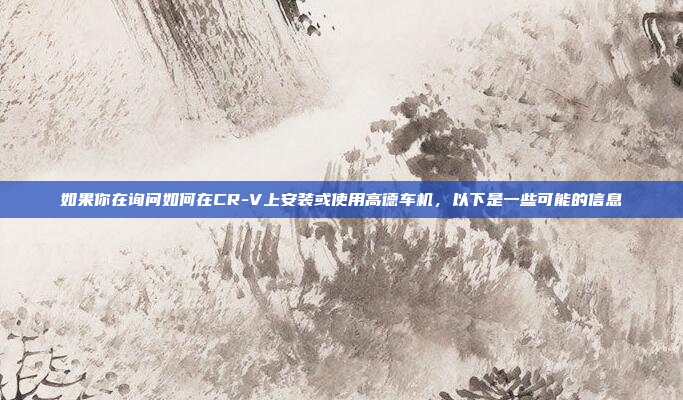 如果你在询问如何在CR-V上安装或使用高德车机,以下是一些可能的信息