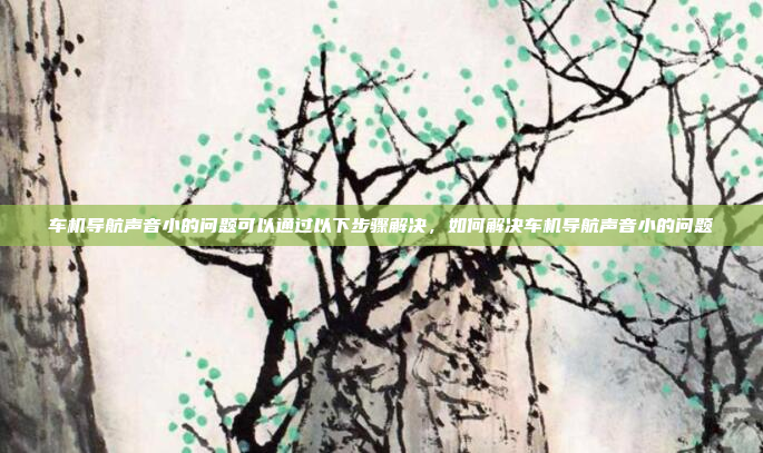 车机导航声音小的问题可以通过以下步骤解决,如何解决车机导航声音小的问题