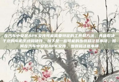 在汽车中安装APK文件可能需要特定的工具和方法,具体取决于您的车机系统和硬件。以下是一些可能的步骤和注意事项,如何在汽车中安装APK文件,步骤和注意事项