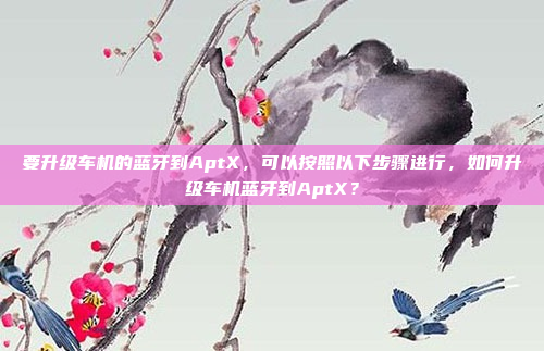 要升级车机的蓝牙到AptX,可以按照以下步骤进行,如何升级车机蓝牙到AptX?