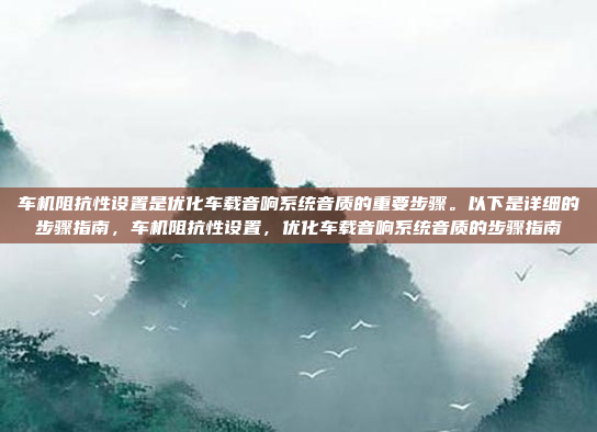 车机阻抗性设置是优化车载音响系统音质的重要步骤。以下是详细的步骤指南,车机阻抗性设置,优化车载音响系统音质的步骤指南