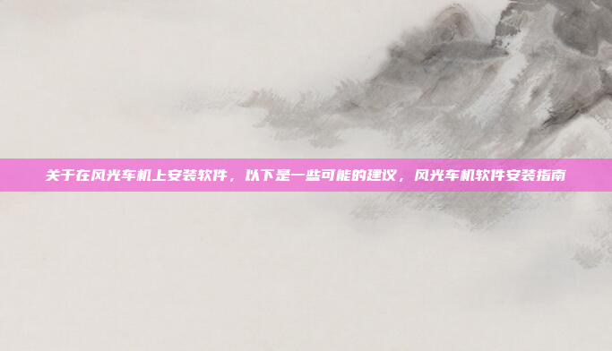 关于在风光车机上安装软件,以下是一些可能的建议,风光车机软件安装指南