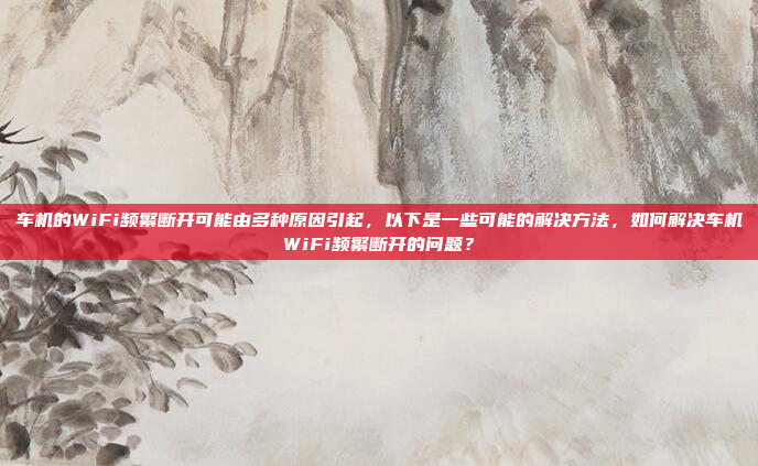 车机的WiFi频繁断开可能由多种原因引起,以下是一些可能的解决方法,如何解决车机WiFi频繁断开的问题?