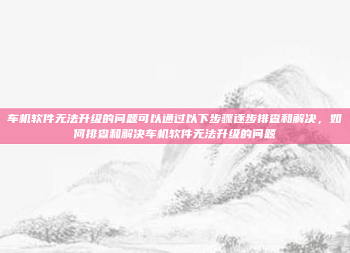 车机软件无法升级的问题可以通过以下步骤逐步排查和解决,如何排查和解决车机软件无法升级的问题