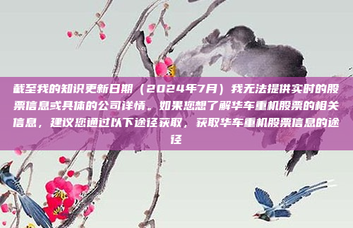 截至我的知识更新日期(2024年7月)我无法提供实时的股票信息或具体的公司详情。如果您想了解华车重机股票的相关信息,建议您通过以下途径获取,获取华车重机股票信息的途径
