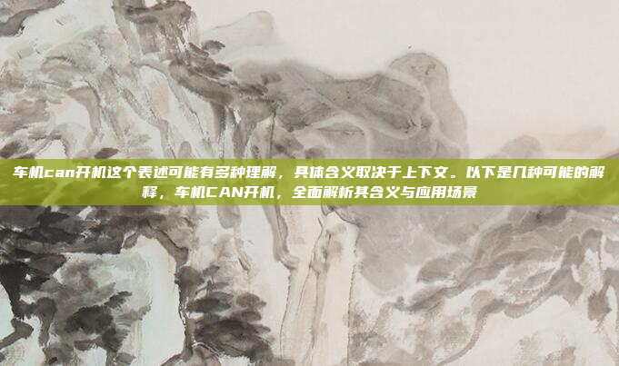 车机can开机这个表述可能有多种理解，具体含义取决于上下文。以下是几种可能的解释，车机CAN开机，全面解析其含义与应用场景