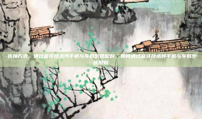 -连接方式，通过蓝牙技术将手机与车载系统配对，如何通过蓝牙技术将手机与车载系统配对
