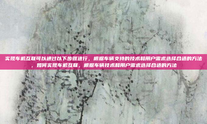实现车机互联可以通过以下步骤进行,根据车辆支持的技术和用户需求选择合适的方法,如何实现车机互联,根据车辆技术和用户需求选择合适的方法