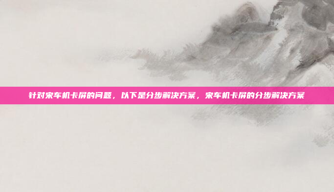 针对宋车机卡屏的问题,以下是分步解决方案,宋车机卡屏的分步解决方案